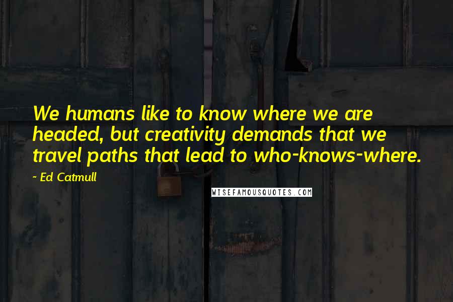 Ed Catmull Quotes: We humans like to know where we are headed, but creativity demands that we travel paths that lead to who-knows-where.