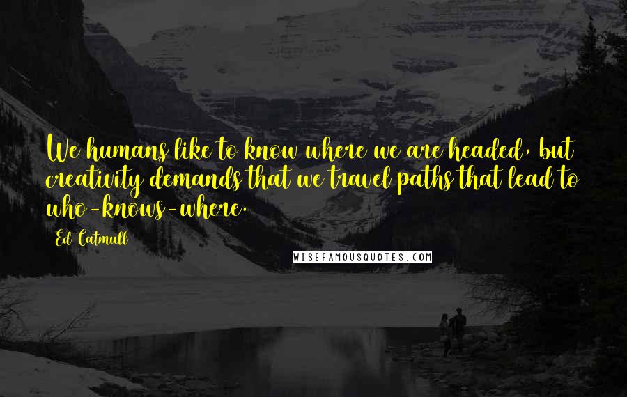 Ed Catmull Quotes: We humans like to know where we are headed, but creativity demands that we travel paths that lead to who-knows-where.