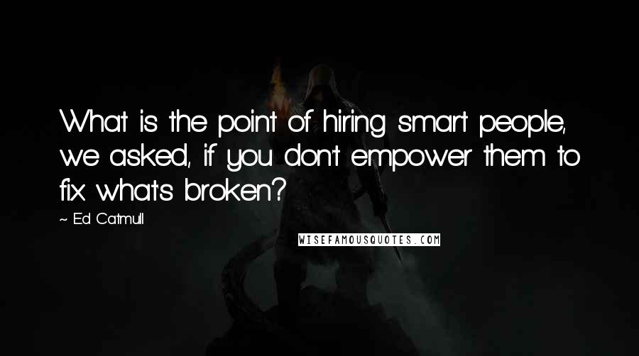 Ed Catmull Quotes: What is the point of hiring smart people, we asked, if you don't empower them to fix what's broken?