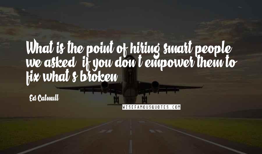 Ed Catmull Quotes: What is the point of hiring smart people, we asked, if you don't empower them to fix what's broken?