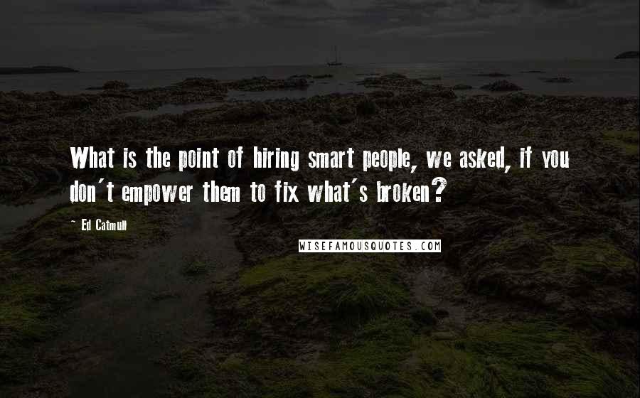 Ed Catmull Quotes: What is the point of hiring smart people, we asked, if you don't empower them to fix what's broken?