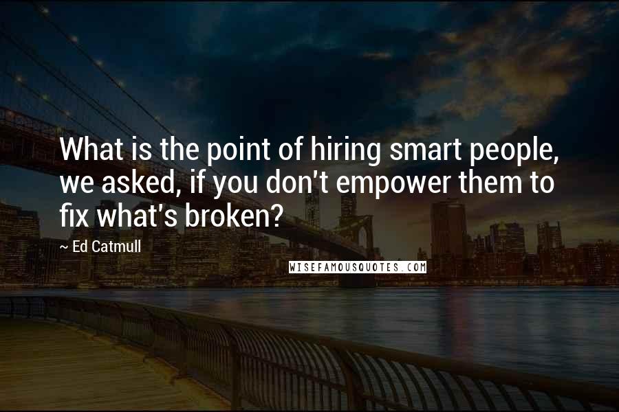 Ed Catmull Quotes: What is the point of hiring smart people, we asked, if you don't empower them to fix what's broken?