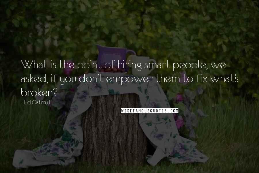 Ed Catmull Quotes: What is the point of hiring smart people, we asked, if you don't empower them to fix what's broken?