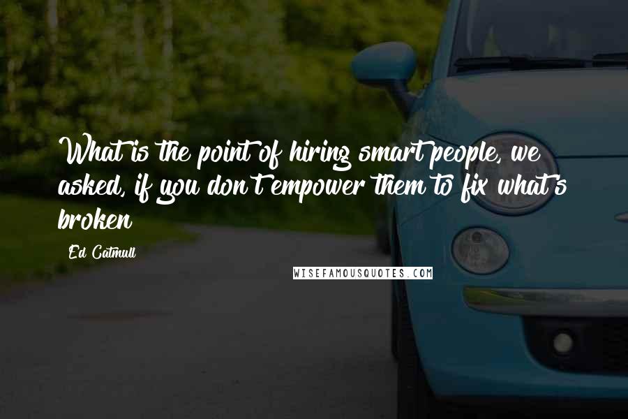 Ed Catmull Quotes: What is the point of hiring smart people, we asked, if you don't empower them to fix what's broken?