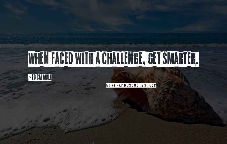 Ed Catmull Quotes: When faced with a challenge, get smarter.