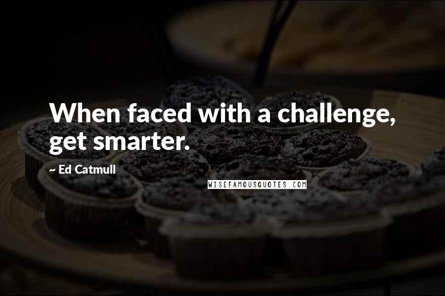 Ed Catmull Quotes: When faced with a challenge, get smarter.
