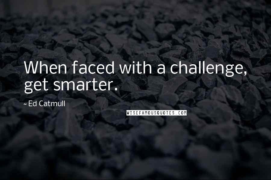 Ed Catmull Quotes: When faced with a challenge, get smarter.