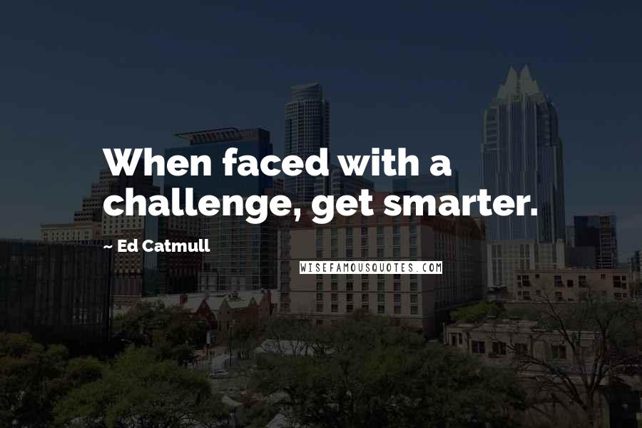 Ed Catmull Quotes: When faced with a challenge, get smarter.