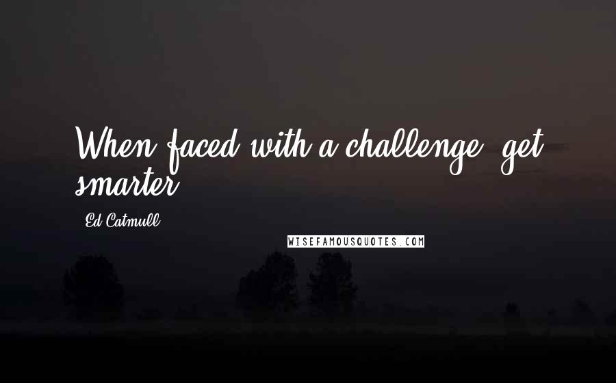 Ed Catmull Quotes: When faced with a challenge, get smarter.