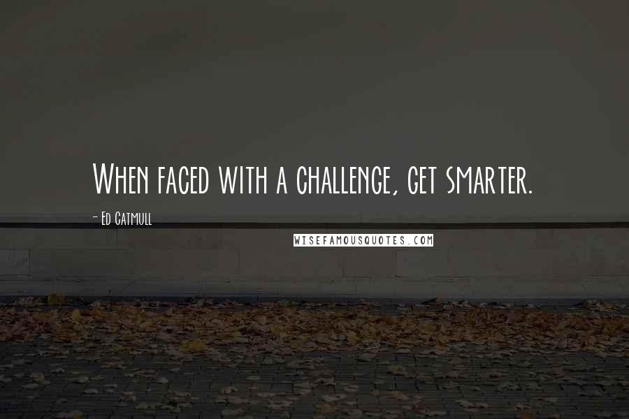 Ed Catmull Quotes: When faced with a challenge, get smarter.