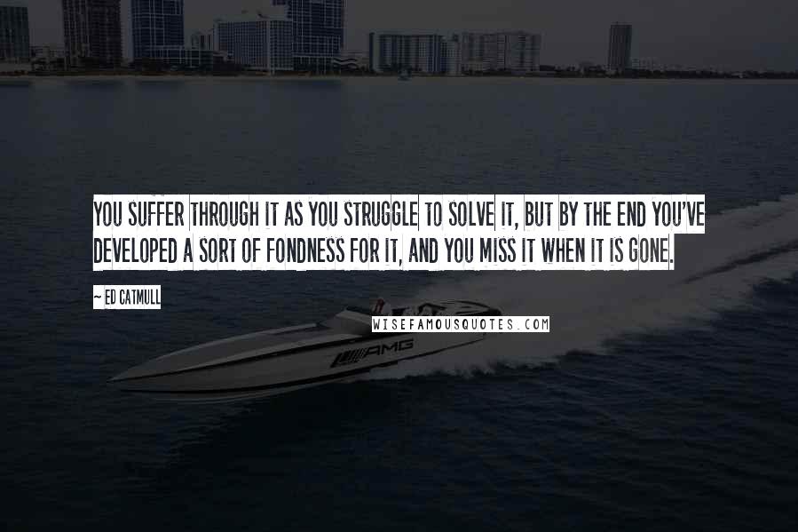 Ed Catmull Quotes: You suffer through it as you struggle to solve it, but by the end you've developed a sort of fondness for it, and you miss it when it is gone.