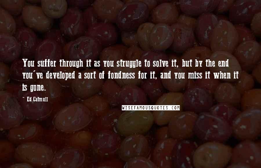 Ed Catmull Quotes: You suffer through it as you struggle to solve it, but by the end you've developed a sort of fondness for it, and you miss it when it is gone.