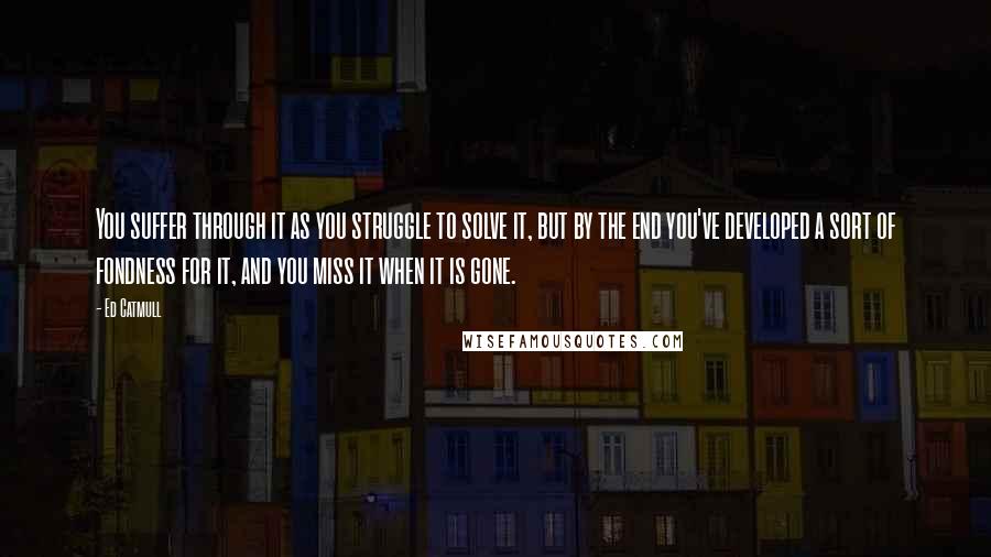 Ed Catmull Quotes: You suffer through it as you struggle to solve it, but by the end you've developed a sort of fondness for it, and you miss it when it is gone.