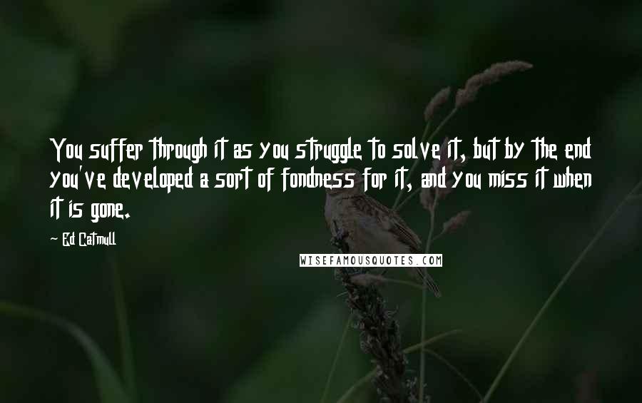 Ed Catmull Quotes: You suffer through it as you struggle to solve it, but by the end you've developed a sort of fondness for it, and you miss it when it is gone.