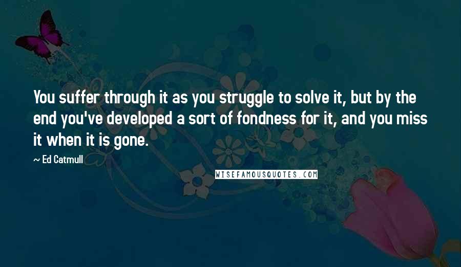 Ed Catmull Quotes: You suffer through it as you struggle to solve it, but by the end you've developed a sort of fondness for it, and you miss it when it is gone.