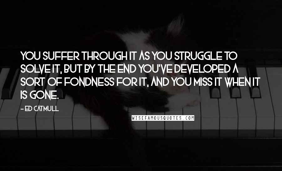 Ed Catmull Quotes: You suffer through it as you struggle to solve it, but by the end you've developed a sort of fondness for it, and you miss it when it is gone.