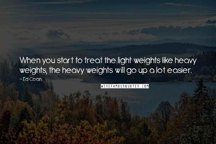 Ed Coan Quotes: When you start to treat the light weights like heavy weights, the heavy weights will go up a lot easier.