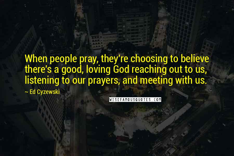Ed Cyzewski Quotes: When people pray, they're choosing to believe there's a good, loving God reaching out to us, listening to our prayers, and meeting with us.