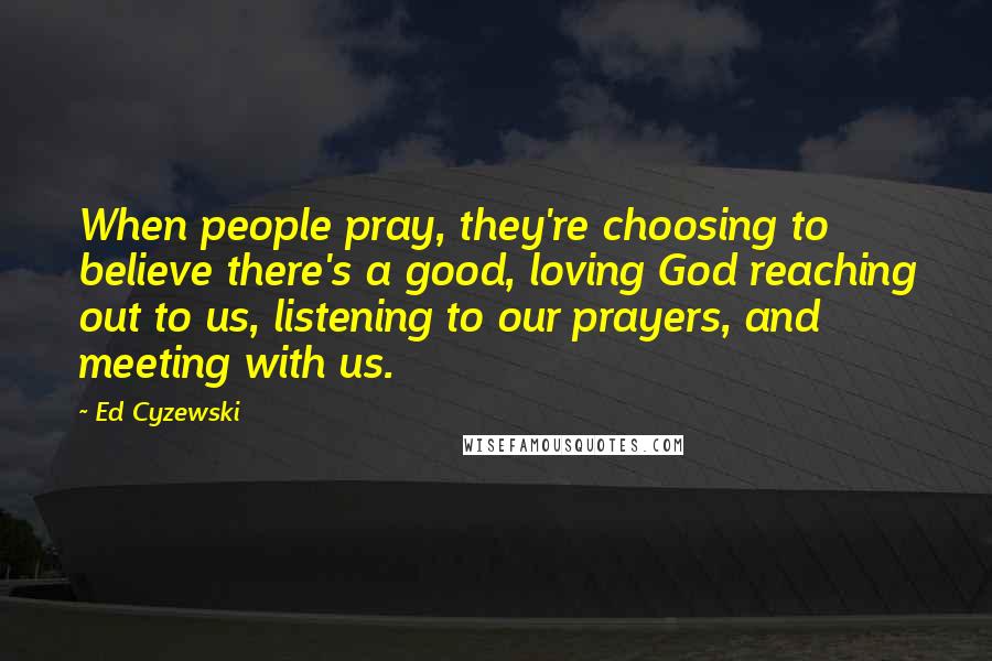 Ed Cyzewski Quotes: When people pray, they're choosing to believe there's a good, loving God reaching out to us, listening to our prayers, and meeting with us.