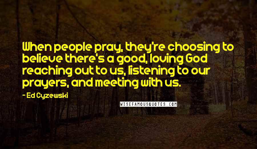 Ed Cyzewski Quotes: When people pray, they're choosing to believe there's a good, loving God reaching out to us, listening to our prayers, and meeting with us.