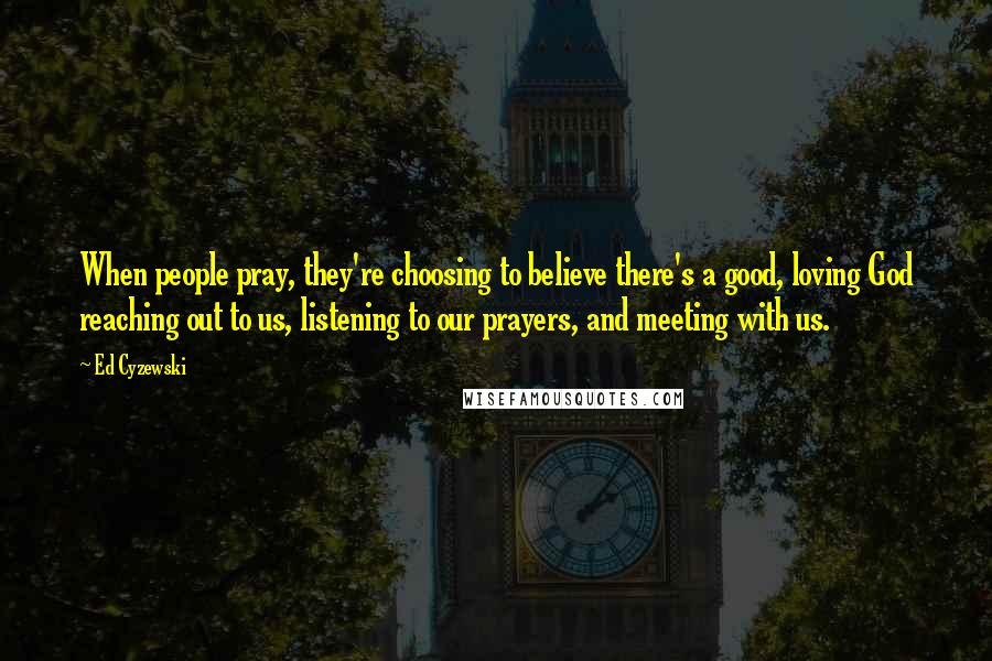 Ed Cyzewski Quotes: When people pray, they're choosing to believe there's a good, loving God reaching out to us, listening to our prayers, and meeting with us.