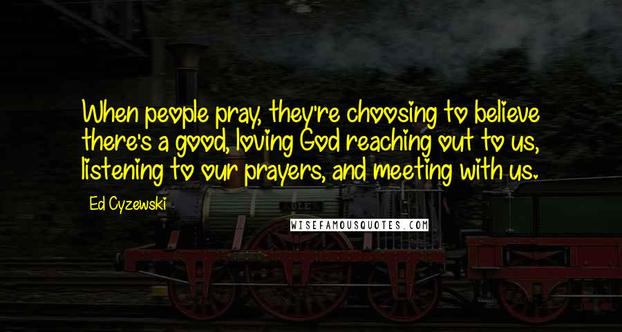 Ed Cyzewski Quotes: When people pray, they're choosing to believe there's a good, loving God reaching out to us, listening to our prayers, and meeting with us.