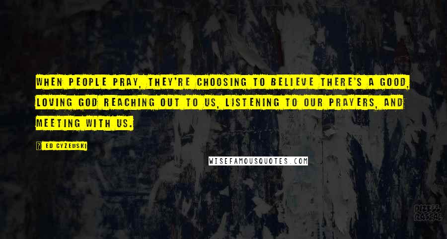 Ed Cyzewski Quotes: When people pray, they're choosing to believe there's a good, loving God reaching out to us, listening to our prayers, and meeting with us.