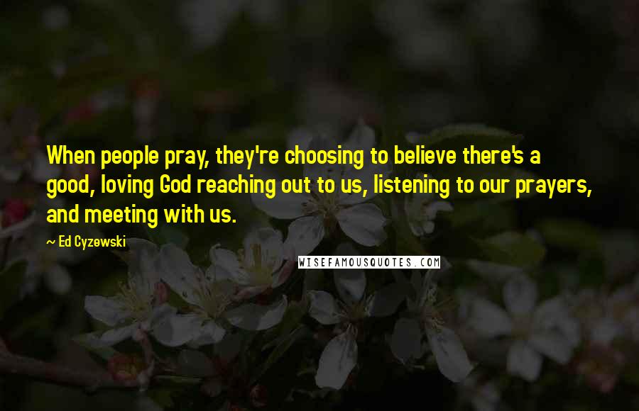 Ed Cyzewski Quotes: When people pray, they're choosing to believe there's a good, loving God reaching out to us, listening to our prayers, and meeting with us.
