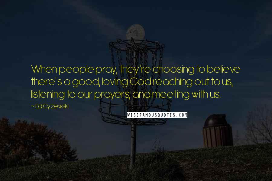 Ed Cyzewski Quotes: When people pray, they're choosing to believe there's a good, loving God reaching out to us, listening to our prayers, and meeting with us.