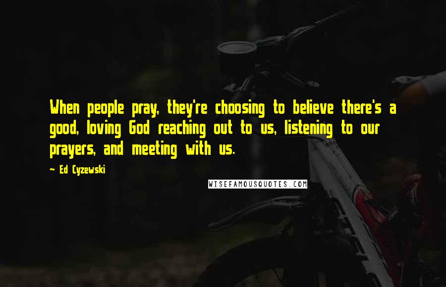 Ed Cyzewski Quotes: When people pray, they're choosing to believe there's a good, loving God reaching out to us, listening to our prayers, and meeting with us.