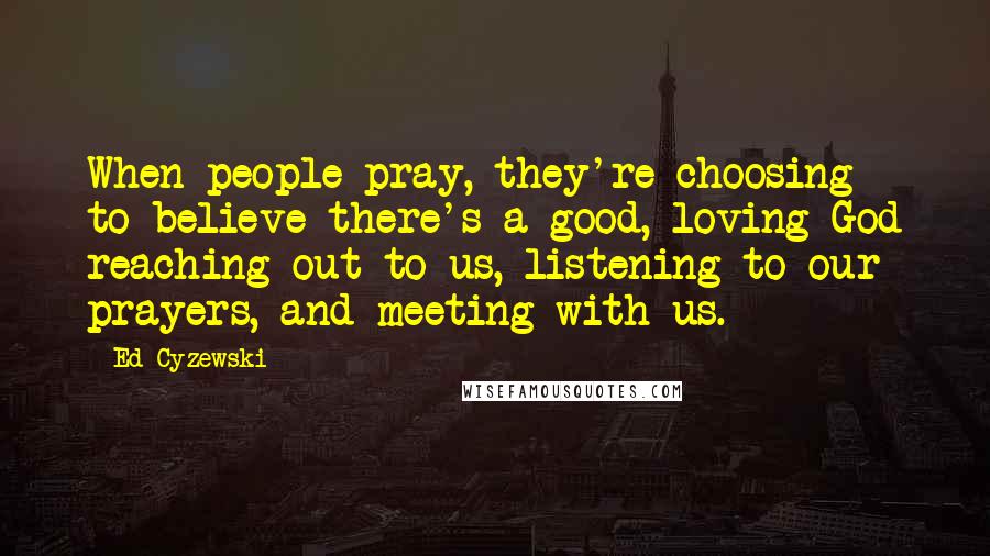 Ed Cyzewski Quotes: When people pray, they're choosing to believe there's a good, loving God reaching out to us, listening to our prayers, and meeting with us.