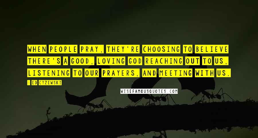Ed Cyzewski Quotes: When people pray, they're choosing to believe there's a good, loving God reaching out to us, listening to our prayers, and meeting with us.