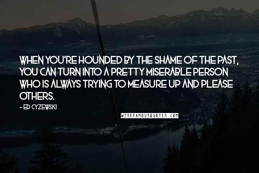 Ed Cyzewski Quotes: When you're hounded by the shame of the past, you can turn into a pretty miserable person who is always trying to measure up and please others.