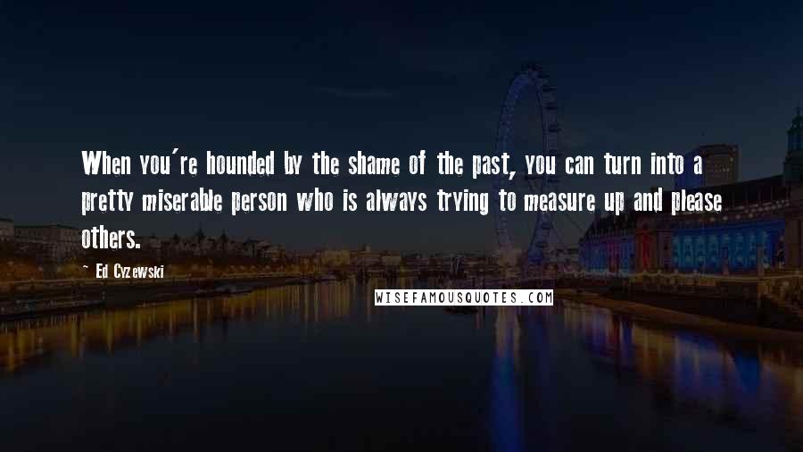 Ed Cyzewski Quotes: When you're hounded by the shame of the past, you can turn into a pretty miserable person who is always trying to measure up and please others.