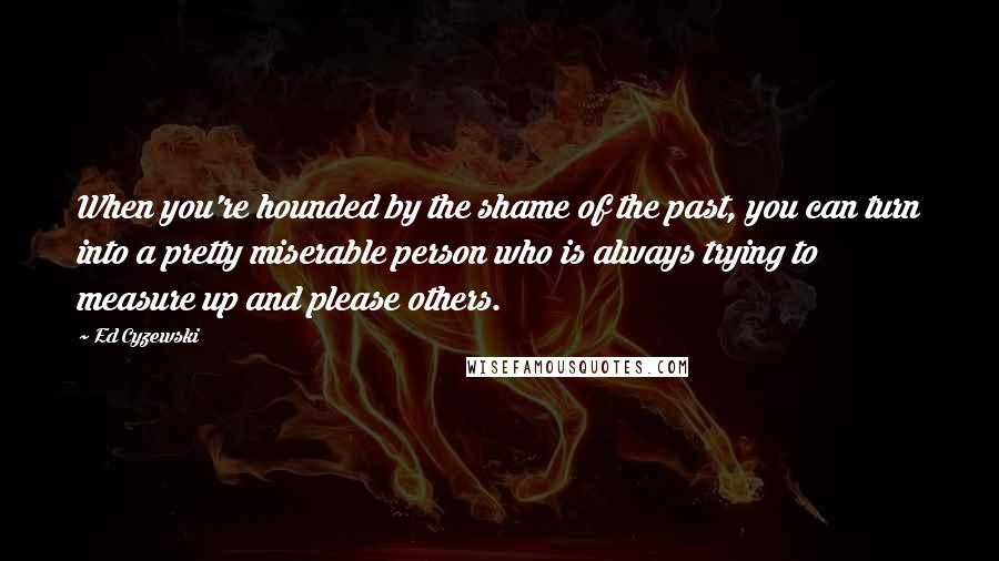 Ed Cyzewski Quotes: When you're hounded by the shame of the past, you can turn into a pretty miserable person who is always trying to measure up and please others.