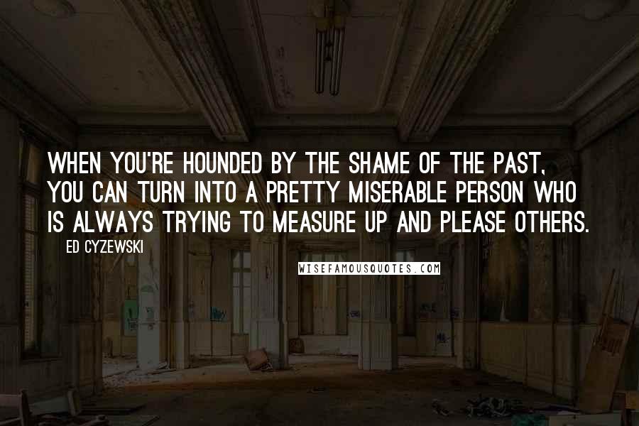 Ed Cyzewski Quotes: When you're hounded by the shame of the past, you can turn into a pretty miserable person who is always trying to measure up and please others.
