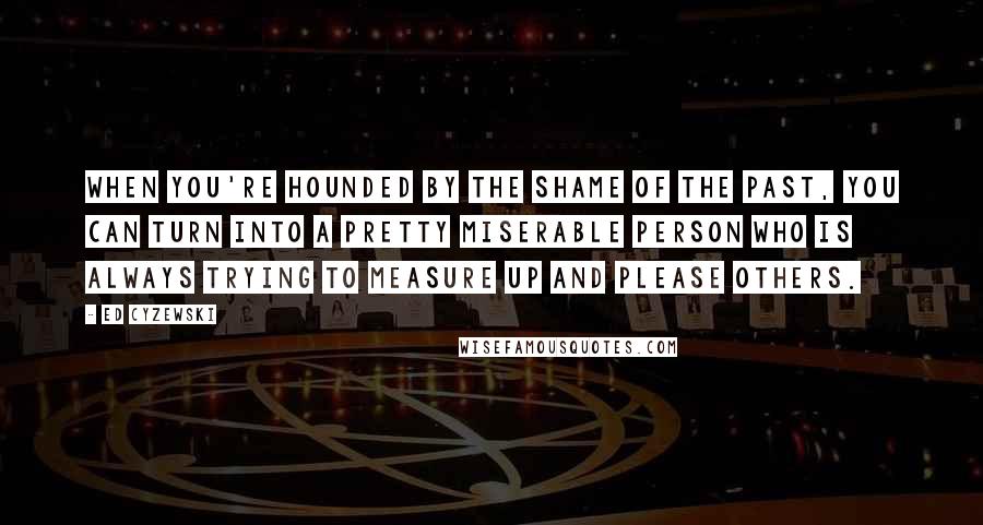 Ed Cyzewski Quotes: When you're hounded by the shame of the past, you can turn into a pretty miserable person who is always trying to measure up and please others.