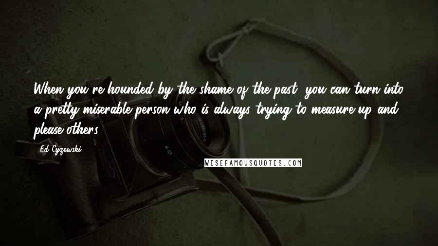 Ed Cyzewski Quotes: When you're hounded by the shame of the past, you can turn into a pretty miserable person who is always trying to measure up and please others.