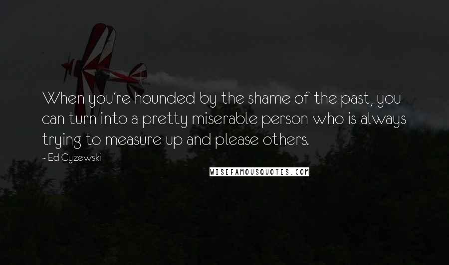 Ed Cyzewski Quotes: When you're hounded by the shame of the past, you can turn into a pretty miserable person who is always trying to measure up and please others.
