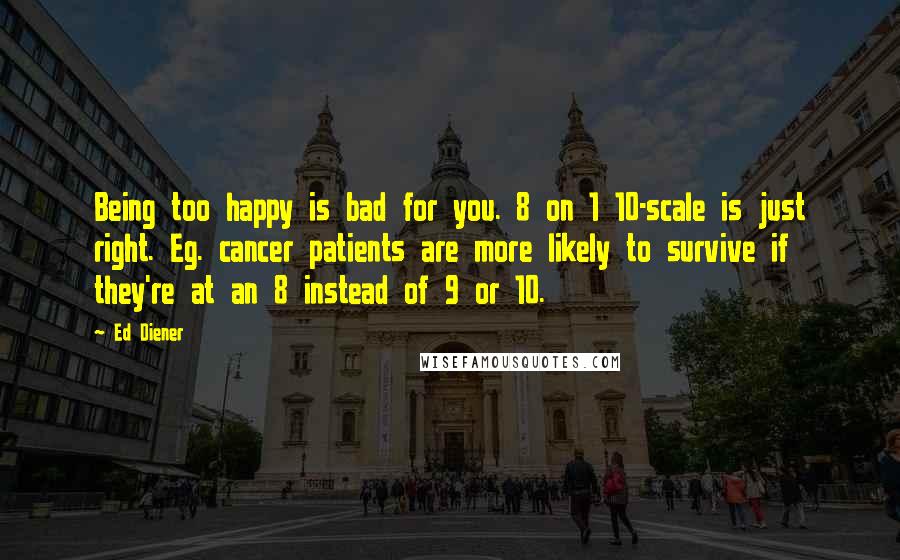 Ed Diener Quotes: Being too happy is bad for you. 8 on 1 10-scale is just right. Eg. cancer patients are more likely to survive if they're at an 8 instead of 9 or 10.