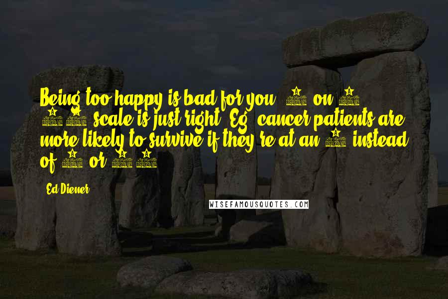 Ed Diener Quotes: Being too happy is bad for you. 8 on 1 10-scale is just right. Eg. cancer patients are more likely to survive if they're at an 8 instead of 9 or 10.