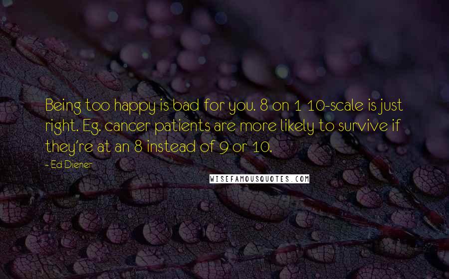 Ed Diener Quotes: Being too happy is bad for you. 8 on 1 10-scale is just right. Eg. cancer patients are more likely to survive if they're at an 8 instead of 9 or 10.