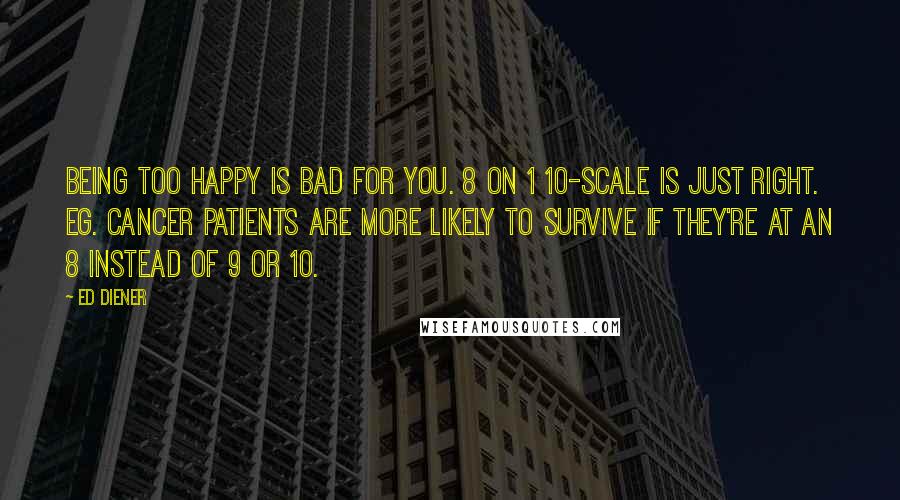 Ed Diener Quotes: Being too happy is bad for you. 8 on 1 10-scale is just right. Eg. cancer patients are more likely to survive if they're at an 8 instead of 9 or 10.