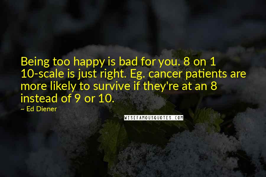 Ed Diener Quotes: Being too happy is bad for you. 8 on 1 10-scale is just right. Eg. cancer patients are more likely to survive if they're at an 8 instead of 9 or 10.