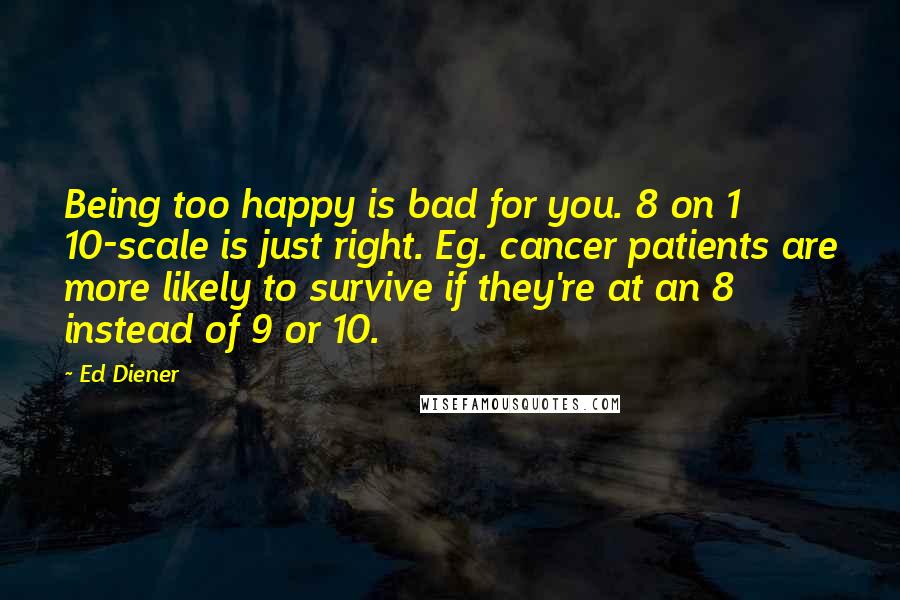 Ed Diener Quotes: Being too happy is bad for you. 8 on 1 10-scale is just right. Eg. cancer patients are more likely to survive if they're at an 8 instead of 9 or 10.