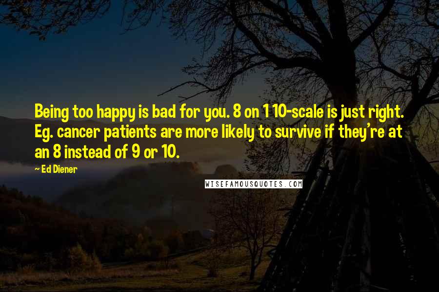 Ed Diener Quotes: Being too happy is bad for you. 8 on 1 10-scale is just right. Eg. cancer patients are more likely to survive if they're at an 8 instead of 9 or 10.
