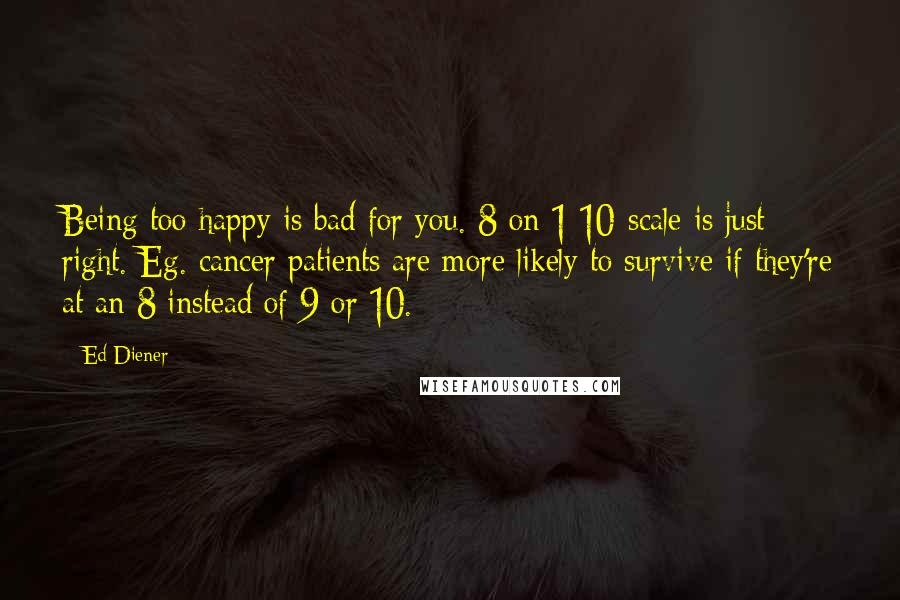 Ed Diener Quotes: Being too happy is bad for you. 8 on 1 10-scale is just right. Eg. cancer patients are more likely to survive if they're at an 8 instead of 9 or 10.