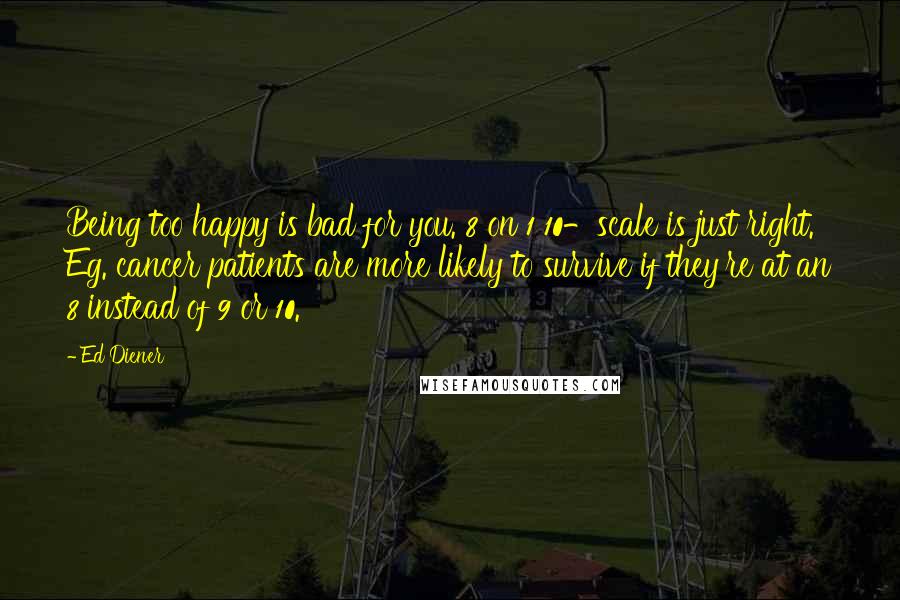 Ed Diener Quotes: Being too happy is bad for you. 8 on 1 10-scale is just right. Eg. cancer patients are more likely to survive if they're at an 8 instead of 9 or 10.