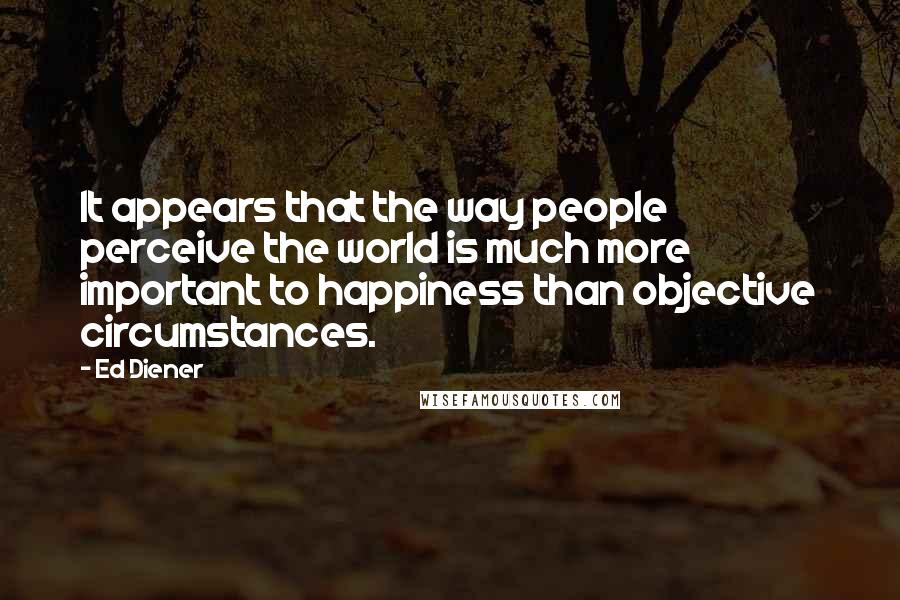 Ed Diener Quotes: It appears that the way people perceive the world is much more important to happiness than objective circumstances.