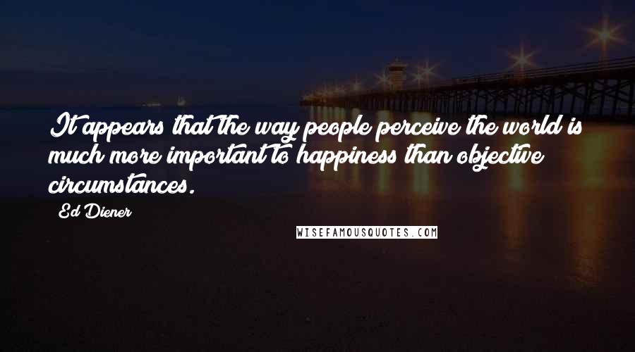 Ed Diener Quotes: It appears that the way people perceive the world is much more important to happiness than objective circumstances.